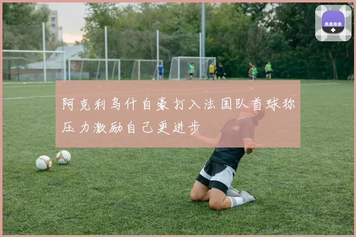 阿克利乌什自豪打入法国队首球称压力激励自己更进步