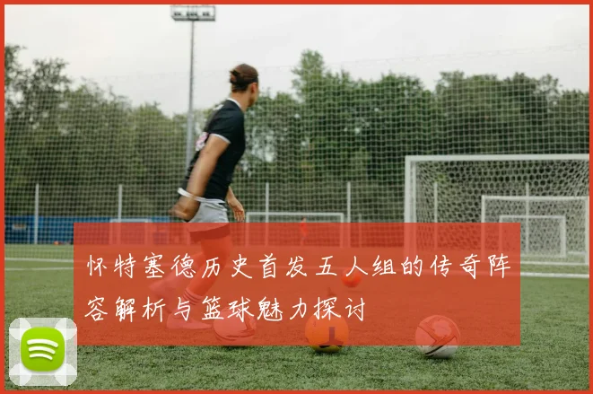 怀特塞德历史首发五人组的传奇阵容解析与篮球魅力探讨