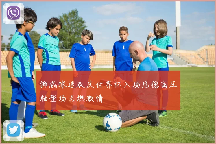 挪威球迷欢庆世界杯入场厄德高压轴登场点燃激情