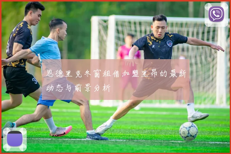 恩德里克冬窗租借加盟里昂的最新动态与前景分析