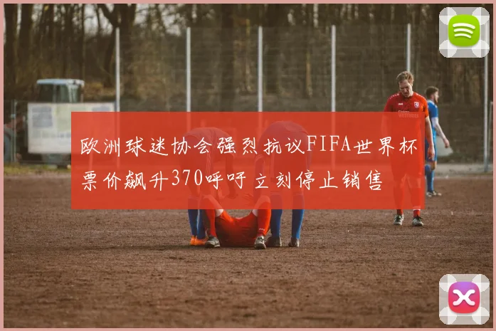 欧洲球迷协会强烈抗议FIFA世界杯票价飙升370呼吁立刻停止销售