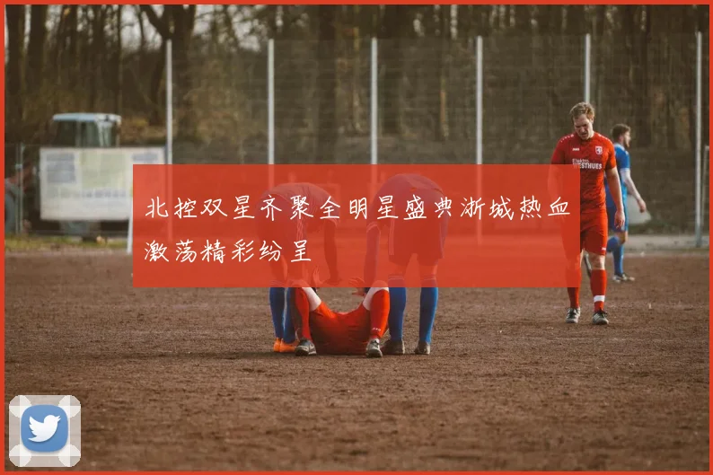 北控双星齐聚全明星盛典浙城热血激荡精彩纷呈