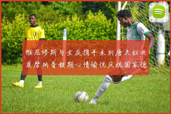 维尼修斯与女友携手米利唐夫妇共度摩纳哥假期心情愉悦庆祝国家德比胜利