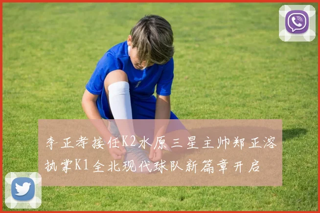 李正孝接任K2水原三星主帅郑正溶执掌K1全北现代球队新篇章开启