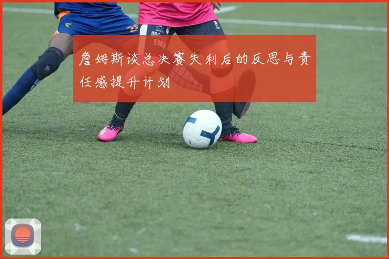 詹姆斯谈总决赛失利后的反思与责任感提升计划
