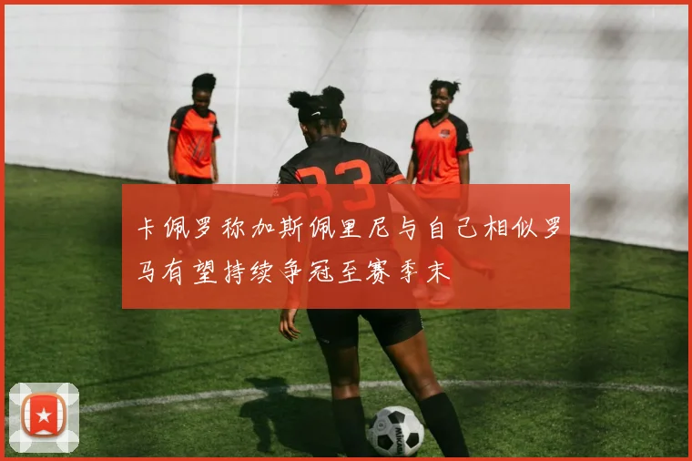 卡佩罗称加斯佩里尼与自己相似罗马有望持续争冠至赛季末