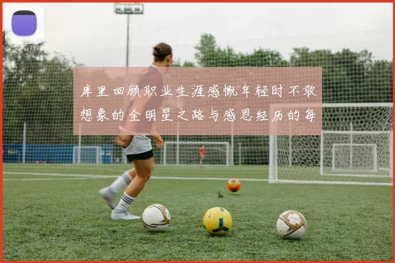 库里回顾职业生涯感慨年轻时不敢想象的全明星之路与感恩经历的每一步