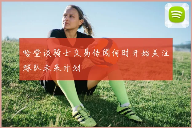 哈登谈骑士交易传闻何时开始关注球队未来计划