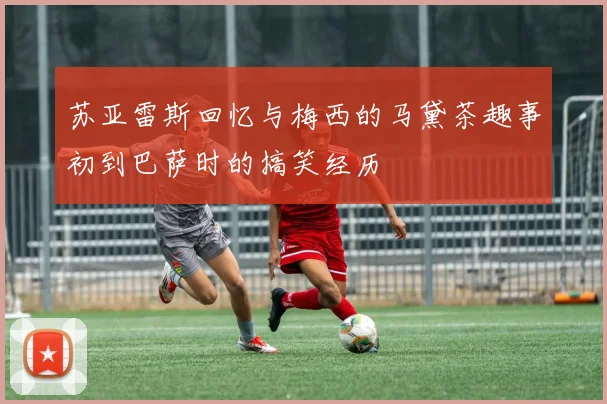 苏亚雷斯回忆与梅西的马黛茶趣事初到巴萨时的搞笑经历