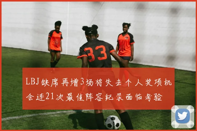 LBJ缺席再增3场将失去个人奖项机会连21次最佳阵容纪录面临考验