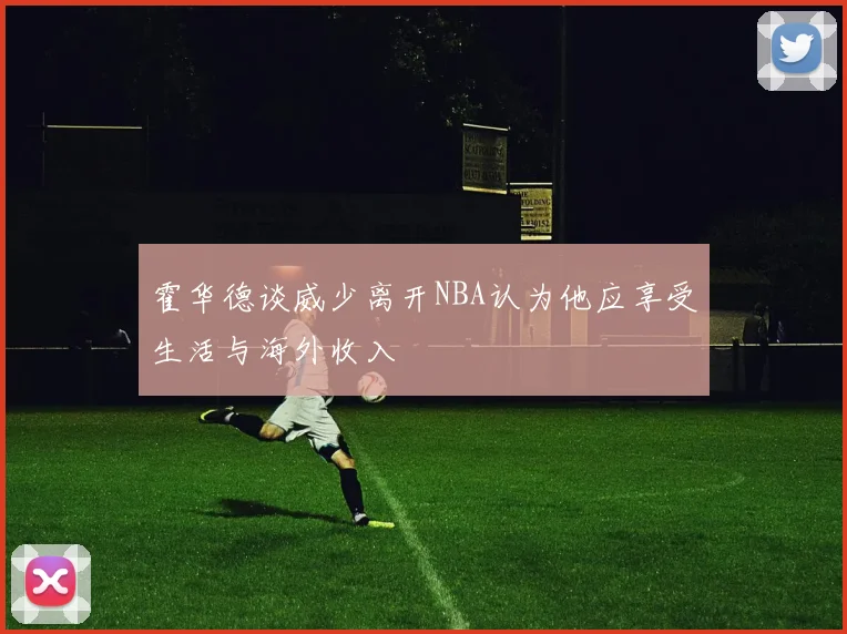 霍华德谈威少离开NBA认为他应享受生活与海外收入
