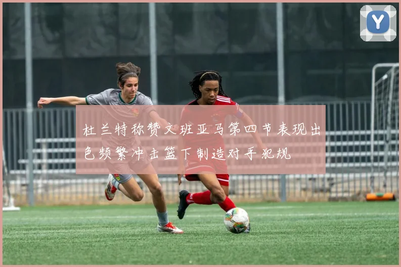杜兰特称赞文班亚马第四节表现出色频繁冲击篮下制造对手犯规