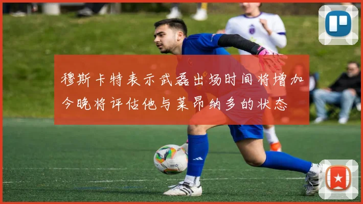 穆斯卡特表示武磊出场时间将增加今晚将评估他与莱昂纳多的状态
