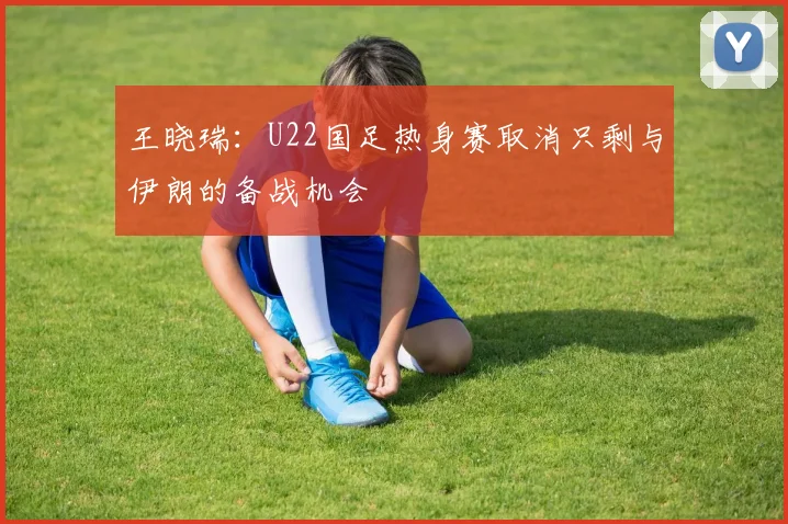 王晓瑞：U22国足热身赛取消只剩与伊朗的备战机会