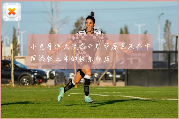 小克鲁伊夫谈离开巴萨原因及在中国执教三年的快乐经历