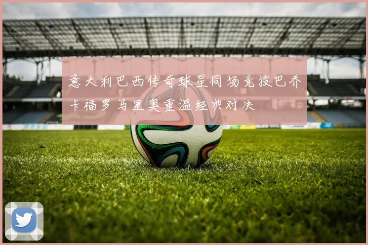 意大利巴西传奇球星同场竞技巴乔卡福罗马里奥重温经典对决
