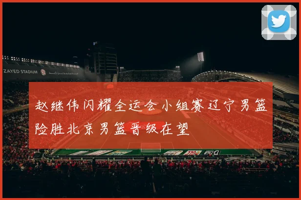 赵继伟闪耀全运会小组赛辽宁男篮险胜北京男篮晋级在望