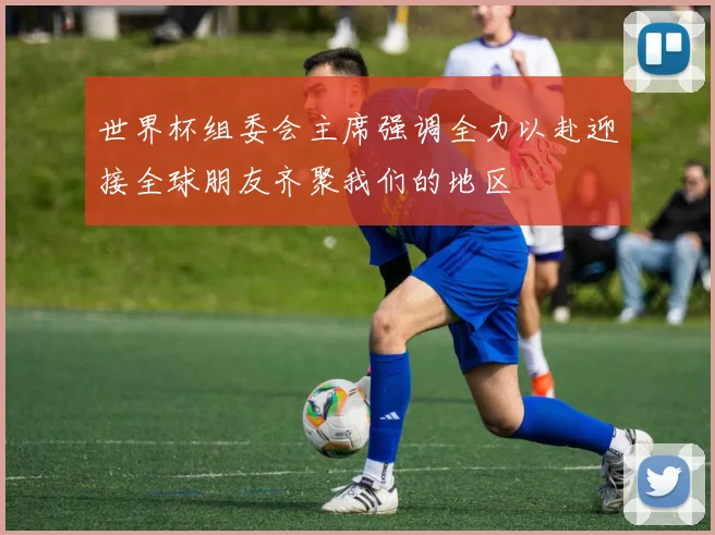 世界杯组委会主席强调全力以赴迎接全球朋友齐聚我们的地区