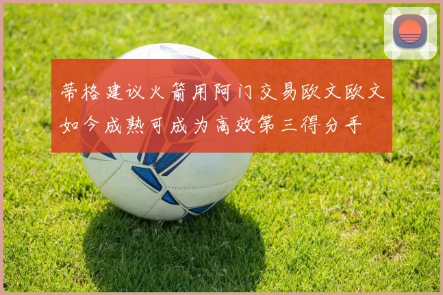 蒂格建议火箭用阿门交易欧文欧文如今成熟可成为高效第三得分手