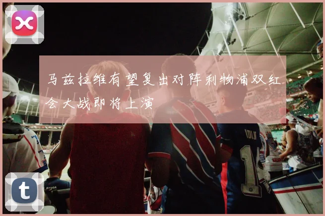马兹拉维有望复出对阵利物浦双红会大战即将上演
