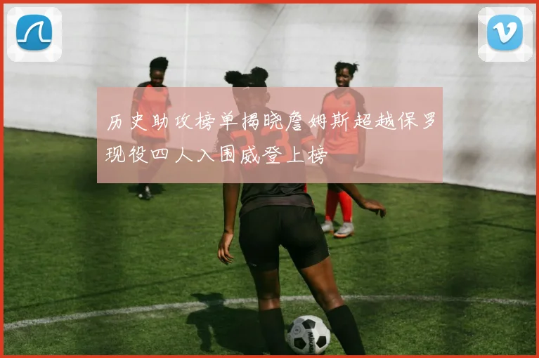 历史助攻榜单揭晓詹姆斯超越保罗现役四人入围威登上榜