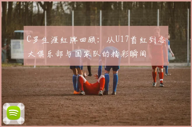 C罗生涯红牌回顾：从U17首红到各大俱乐部与国家队的精彩瞬间