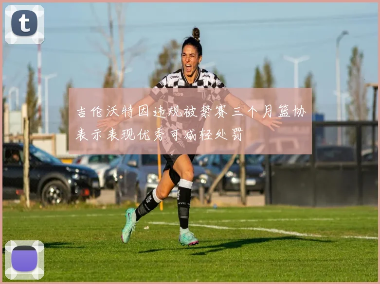 吉伦沃特因违规被禁赛三个月篮协表示表现优秀可减轻处罚