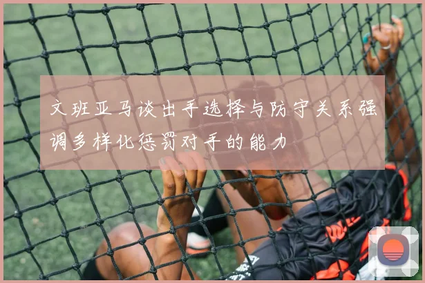 文班亚马谈出手选择与防守关系强调多样化惩罚对手的能力
