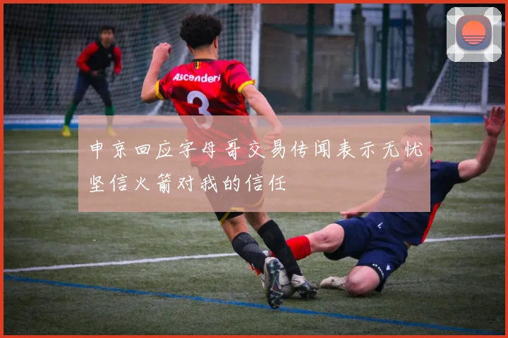 申京回应字母哥交易传闻表示无忧坚信火箭对我的信任