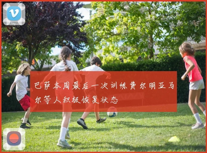 巴萨本周最后一次训练费尔明亚马尔等人积极恢复状态