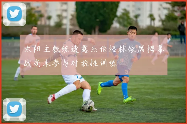 太阳主教练透露杰伦格林缺席揭幕战尚未参与对抗性训练
