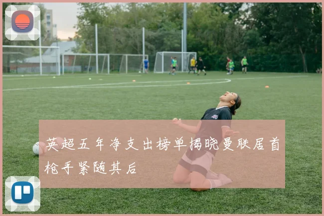 英超五年净支出榜单揭晓曼联居首枪手紧随其后
