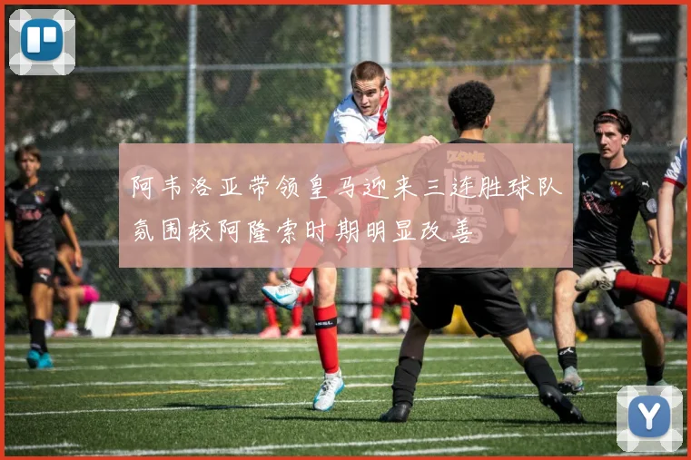 阿韦洛亚带领皇马迎来三连胜球队氛围较阿隆索时期明显改善