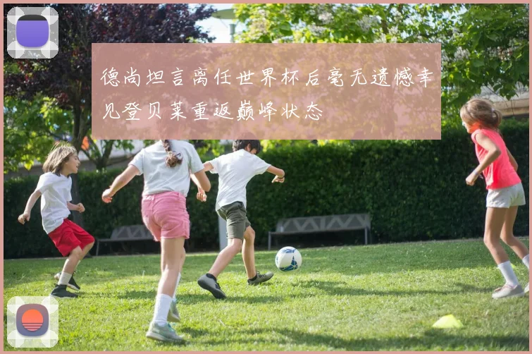 德尚坦言离任世界杯后毫无遗憾幸见登贝莱重返巅峰状态