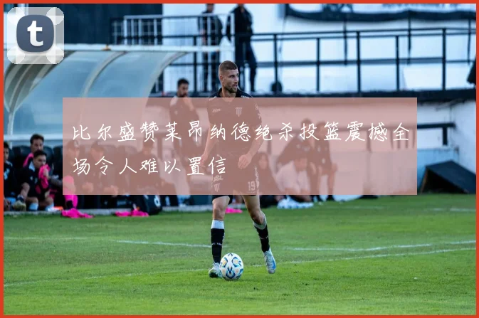 比尔盛赞莱昂纳德绝杀投篮震撼全场令人难以置信