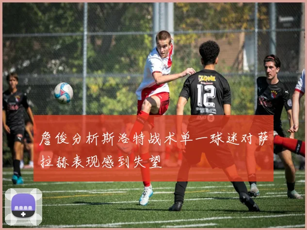 詹俊分析斯洛特战术单一球迷对萨拉赫表现感到失望