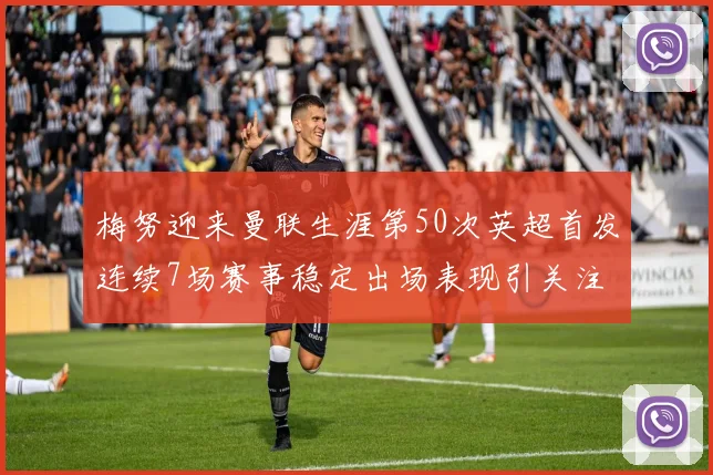 梅努迎来曼联生涯第50次英超首发连续7场赛事稳定出场表现引关注