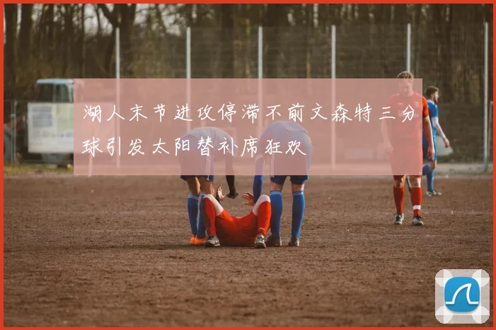 湖人末节进攻停滞不前文森特三分球引发太阳替补席狂欢