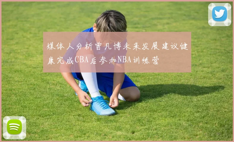 媒体人分析曾凡博未来发展建议健康完成CBA后参加NBA训练营