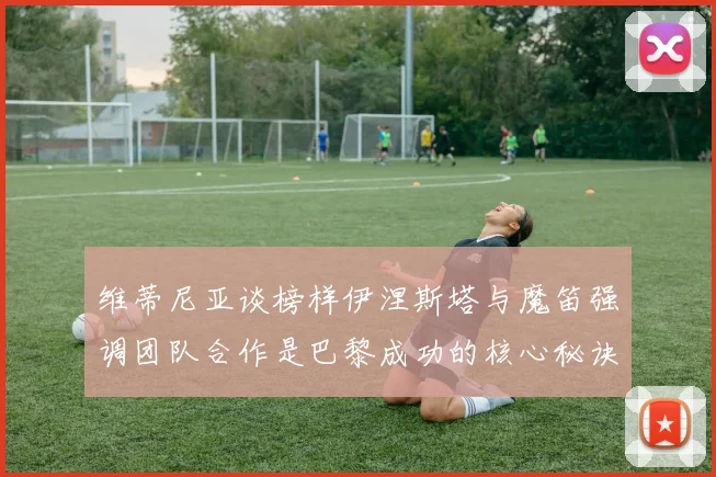 维蒂尼亚谈榜样伊涅斯塔与魔笛强调团队合作是巴黎成功的核心秘诀