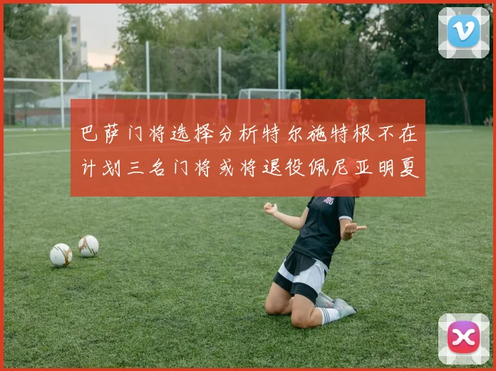巴萨门将选择分析特尔施特根不在计划三名门将或将退役佩尼亚明夏回归展望