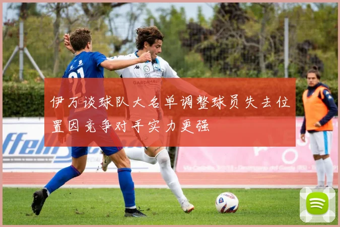 伊万谈球队大名单调整球员失去位置因竞争对手实力更强