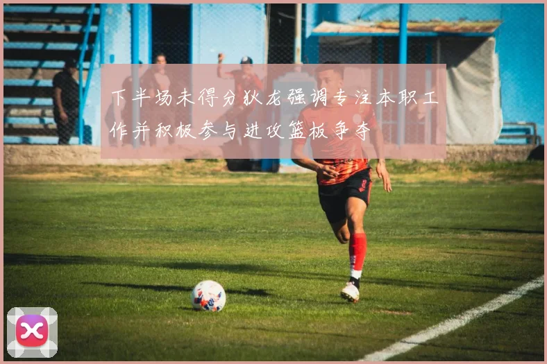 下半场未得分狄龙强调专注本职工作并积极参与进攻篮板争夺