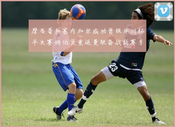 摩洛哥和塞内加尔成功晋级非洲杯半决赛姆伯莫重返曼联备战新赛季
