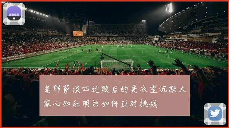 基耶萨谈四连败后的更衣室沉默大家心知肚明该如何应对挑战